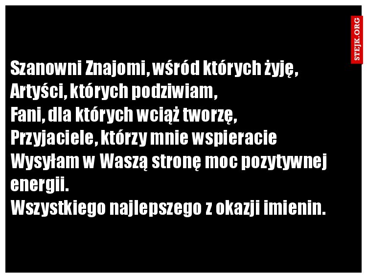 Szanowni Znajomi, wśród których żyję, Artyści, których podziwiam,                               Fani, dla których wciąż tworzę,         Przyjaciele, którzy mnie wspieracie   Wysyłam w Waszą stronę moc pozytywnej energii.                                                          Wszystkiego najlepszego z okazji imienin. 