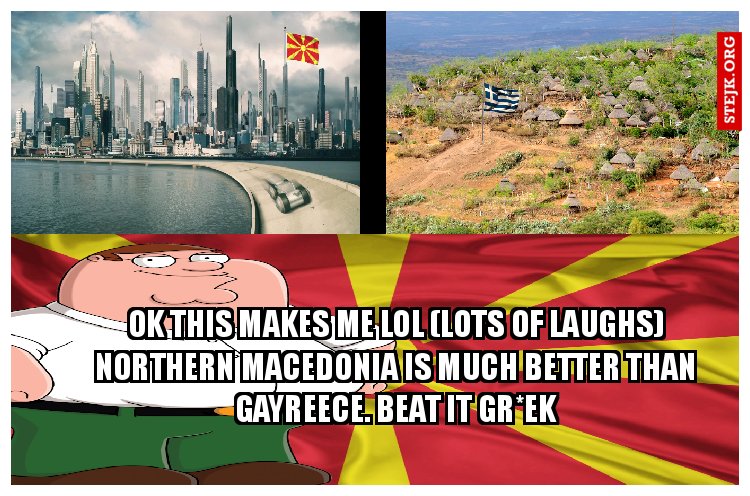 ok this makes me lol (lots of laughs) Northern macedonia is much better than gayreece. Beat it gr*ek