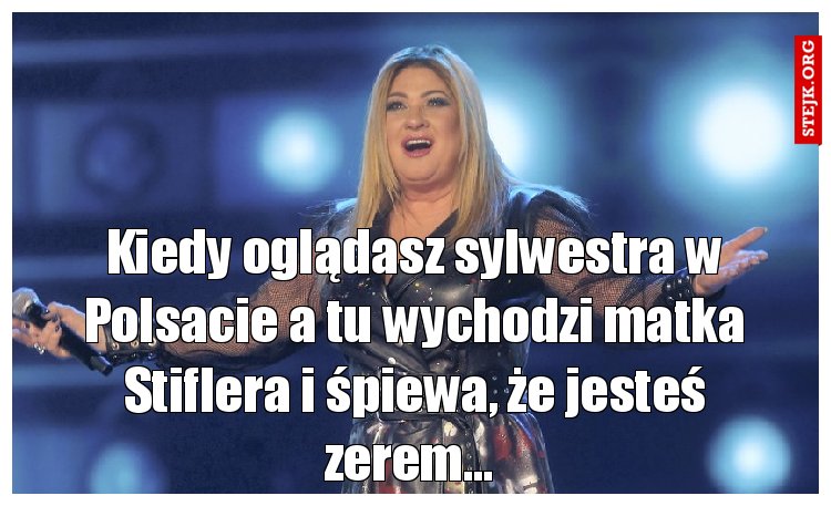 Kiedy oglądasz sylwestra w Polsacie a tu wychodzi matka Stiflera i śpiewa, że jesteś zerem... 