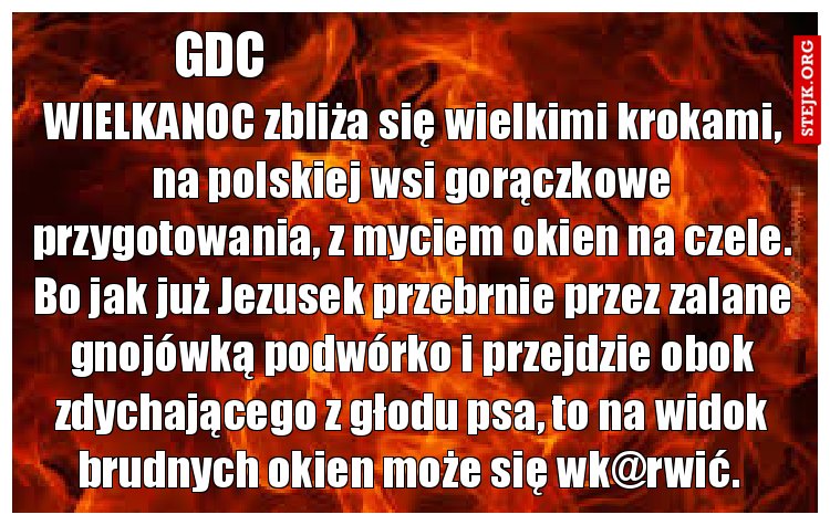 WIELKANOC zbliża się wielkimi krokami, na polskiej wsi gorączkowe przygotowania, z myciem okien na czele. Bo jak już Jezusek przebrnie przez zalane gnojówką podwórko i przejdzie obok zdychającego z głodu psa, to na widok brudnych okien może się wk@rwić. 