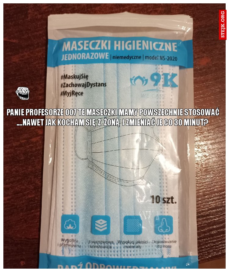 PANIE PROFESORZE 007 TE MASECZKI MAMY POWSZECHNIE STOSOWAĆ ....NAWET JAK KOCHAM SIĘ  Z  ŻONĄ  I ZMIENIAĆ JE CO 30 MINUT? 