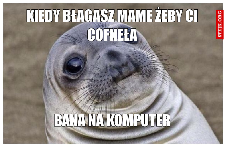 KIEDY BŁAGASZ MAME ŻEBY CI COFNEŁA