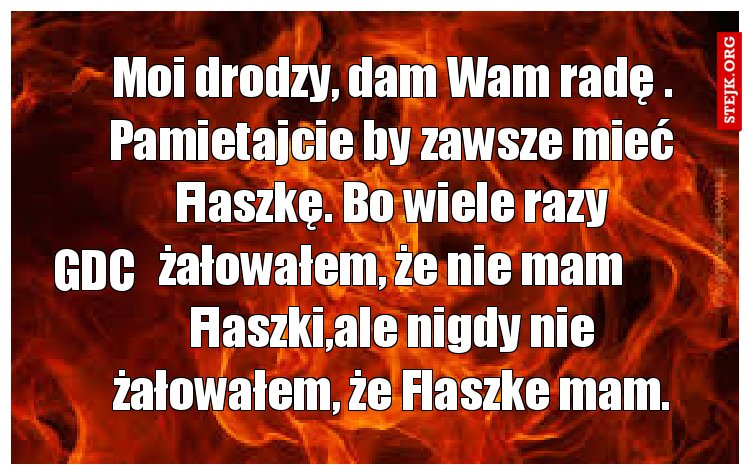 Moi drodzy, dam Wam radę . Pamietajcie by zawsze mieć Flaszkę. Bo wiele razy żałowałem, że nie mam Flaszki,ale nigdy nie żałowałem, że Flaszke mam.