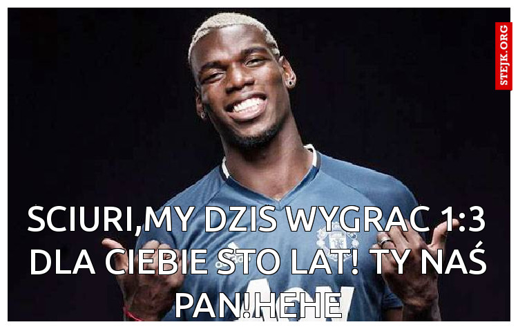 Ściuri,My dziś wygrać 1:3 dla ciebie sto lat! Ty naś pan!hehe