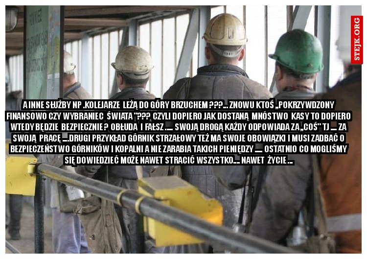 a inne służby np .kolejarze  leżą do góry brzuchem ???... Znowu ktoś ,,pokrzywdzony finansowo czy wybraniec  świata "??? Czyli dopiero jak dostaną  mnóstwo  kasy to dopiero wtedy będzie  bezpiecznie ? Obłuda  i fałsz ..... Swoją drogą każdy odpowiada za ,,coś" tj .... za swoją  pracę ....Drugi przykład Górnik strzałowy też ma swoje obowiązki i musi zadbać o bezpieczeństwo górników i kopalni a nie zarabia takich pieniędzy ..... Ostatnio co mogliśmy się dowiedzieć może nawet stracić wszystko.... nawet  życie ...