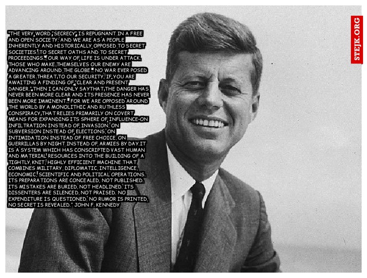 “The very word “secrecy” is repugnant in a free and open society; and we are as a people inherently and historically opposed to secret societies, to secret oaths and to secret proceedings… Our way of life is under attack. Those who make themselves our enemy are advancing around the globe… no war ever posed a greater threat to our security. If you are awaiting a finding of “clear and present danger,” then I can only saythat the danger has never been more clear and its presence has never been more imminent… For we are opposed around the world by a monolithic and ruthless conspiracy that relies primarily on covert means for expanding its sphere of influence–on infiltration instead of invasion, on subversion instead of elections, on intimidation instead of free choice, on guerrillas by night instead of armies by day.It is a system which has conscripted vast human and material resources into the building of a tightly knit, highly efficient machine that combines military, diplomatic, intelligence, economic, scientific and political operations. Its preparations are concealed, not published. Its mistakes are buried, not headlined. Its dissenters are silenced, not praised. No expenditure is questioned, no rumor is printed, no secret is revealed.” John F. Kennedy 