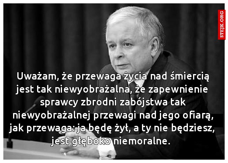 Uważam, że przewaga życia nad śmiercią jest tak niewyobrażalna, że zapewnienie sprawcy zbrodni zabójstwa tak niewyobrażalnej przewagi nad jego ofiarą, jak przewaga: ja będę żył, a ty nie będziesz, jest głęboko niemoralne. 