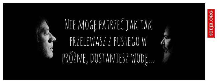 Nie mogę patrzeć jak tak przelewasz z pustego w próżne, dostaniesz wodę...