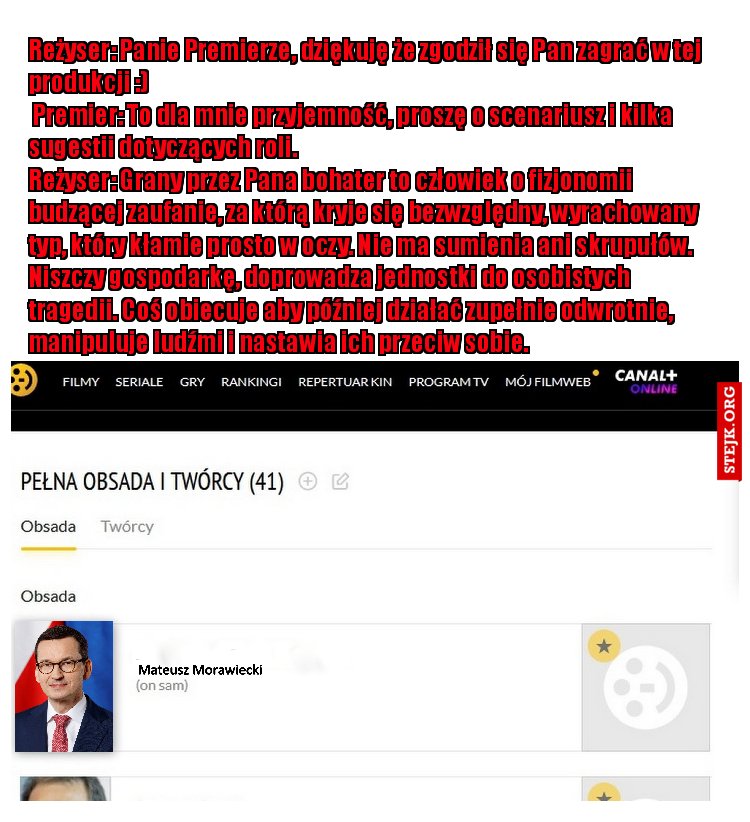 Reżyser: Panie Premierze, dziękuję że zgodził się Pan zagrać w tej produkcji :)                                                                                                                              Premier: To dla mnie przyjemność, proszę o scenariusz i kilka sugestii dotyczących roli.                                                                               Reżyser: Grany przez Pana bohater to człowiek o fizjonomii budzącej zaufanie, za którą kryje się bezwzględny, wyrachowany typ, który kłamie prosto w oczy. Nie ma sumienia ani skrupułów. Niszczy gospodarkę, doprowadza jednostki do osobistych tragedii. Coś obiecuje aby później działać zupełnie odwrotnie, manipuluje ludźmi i nastawia ich przeciw sobie.