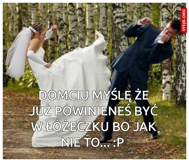 Domciu myślę że już powinieneś być w łóżeczku bo jak nie to... :p 