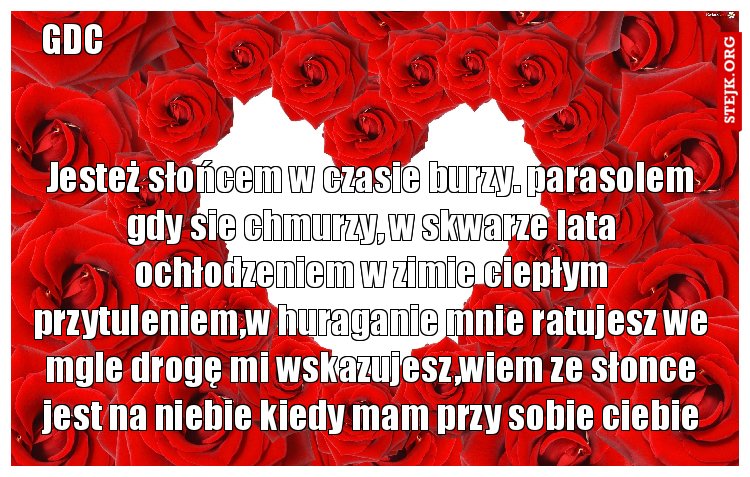 Jesteż słońcem w czasie burzy. parasolem gdy sie chmurzy, w skwarze lata ochłodzeniem w zimie ciepłym przytuleniem,w huraganie mnie ratujesz we mgle drogę mi wskazujesz,wiem ze słonce jest na niebie kiedy mam przy sobie ciebie