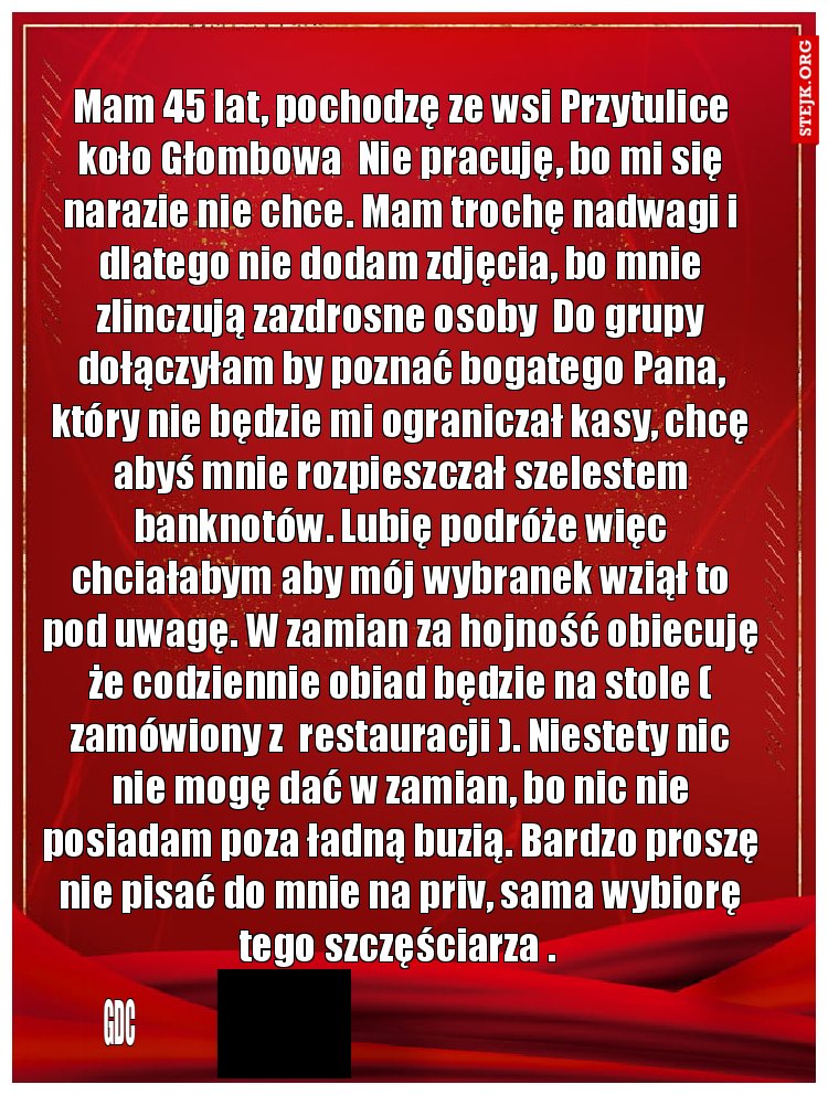 Mam 45 lat, pochodzę ze wsi Przytulice koło Głombowa  Nie pracuję, bo mi się narazie nie chce. Mam trochę nadwagi i dlatego nie dodam zdjęcia, bo mnie zlinczują zazdrosne osoby  Do grupy dołączyłam by poznać bogatego Pana, który nie będzie mi ograniczał kasy, chcę abyś mnie rozpieszczał szelestem banknotów. Lubię podróże więc chciałabym aby mój wybranek wziął to pod uwagę. W zamian za hojność obiecuję że codziennie obiad będzie na stole ( zamówiony z  restauracji ). Niestety nic nie mogę dać w zamian, bo nic nie posiadam poza ładną buzią. Bardzo proszę nie pisać do mnie na priv, sama wybiorę tego szczęściarza . 