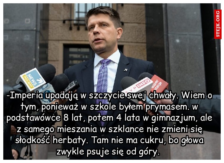 -Imperia upadają w szczycie swej chwały. Wiem o tym, ponieważ w szkole byłem prymasem. w podstawówce 8 lat, potem 4 lata w gimnazjum, ale z samego mieszania w szklance nie zmieni się słodkość herbaty. Tam nie ma cukru, bo głowa zwykle psuje się od góry. 