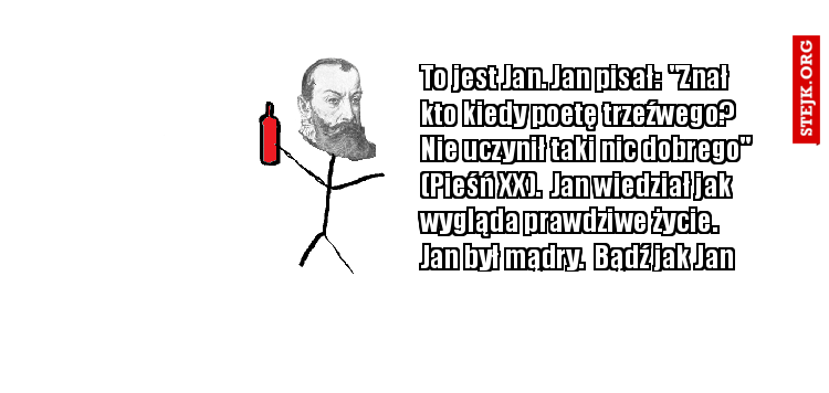 To jest Jan. Jan pisał:  "Znał kto kiedy poetę trzeźwego?  Nie uczynił taki nic dobrego" (Pieśń XX).  Jan wiedział jak wygląda prawdziwe życie. Jan był mądry.  Bądź jak Jan