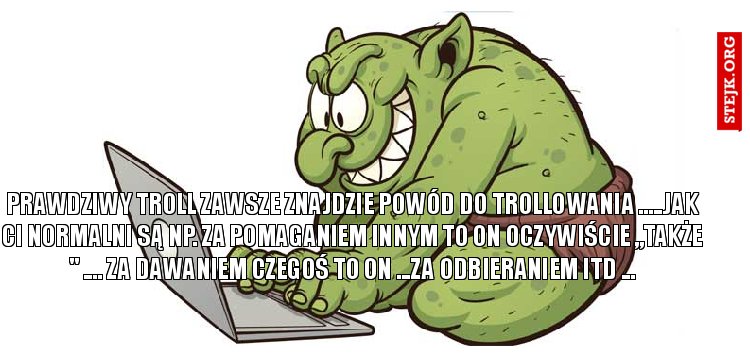 PRAWDZIWY TROLL ZAWSZE ZNAJDZIE POWÓD DO TROLLOWANIA .....jAK CI NORMALNI SĄ NP. ZA POMAGANIEM INNYM TO ON OCZYWIŚCIE ,,TAKŻE " .... ZA DAWANIEM CZEGOŚ TO ON ...ZA ODBIERANIEM ITD ...