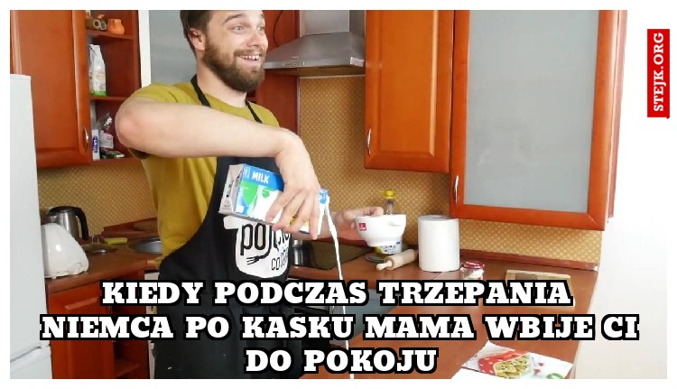 kiedy podczas trzepania niemca po kasku mama wbije ci do pokoju