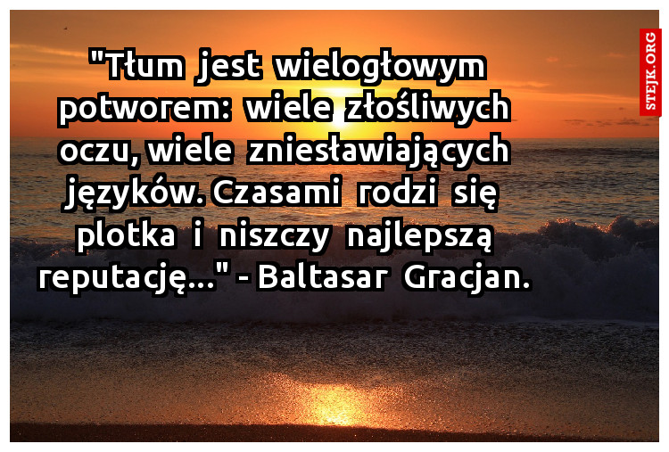 "Tłum  jest  wielogłowym potworem:  wiele  złośliwych  oczu, wiele  zniesławiających  języków. Czasami  rodzi  się  plotka  i  niszczy  najlepszą  reputację..." - Baltasar  Gracjan. 