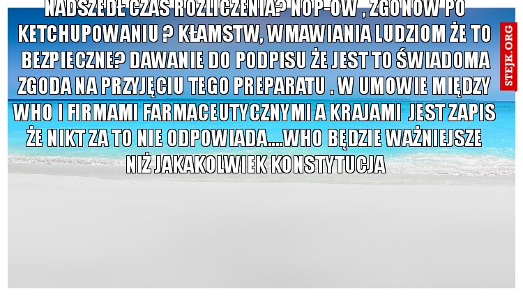 Nadszedł czas rozliczenia? Nop-ów , zgonów po ketchupowaniu ? Kłamstw, wmawiania ludziom że to bezpieczne? Dawanie do podpisu że jest to świadoma zgoda na przyjęciu tego preparatu . W umowie między who i firmami farmaceutycznymi a krajami  jest zapis że nikt za to nie odpowiada....who będzie ważniejsze niż jakakolwiek konstytucja