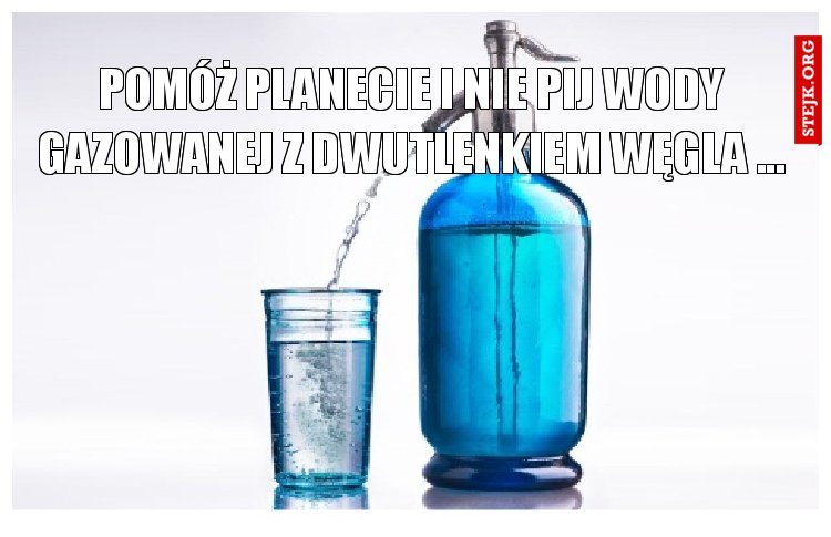 pomóż planecie i nie pij wody gazowanej z dwutlenkiem węgla ...