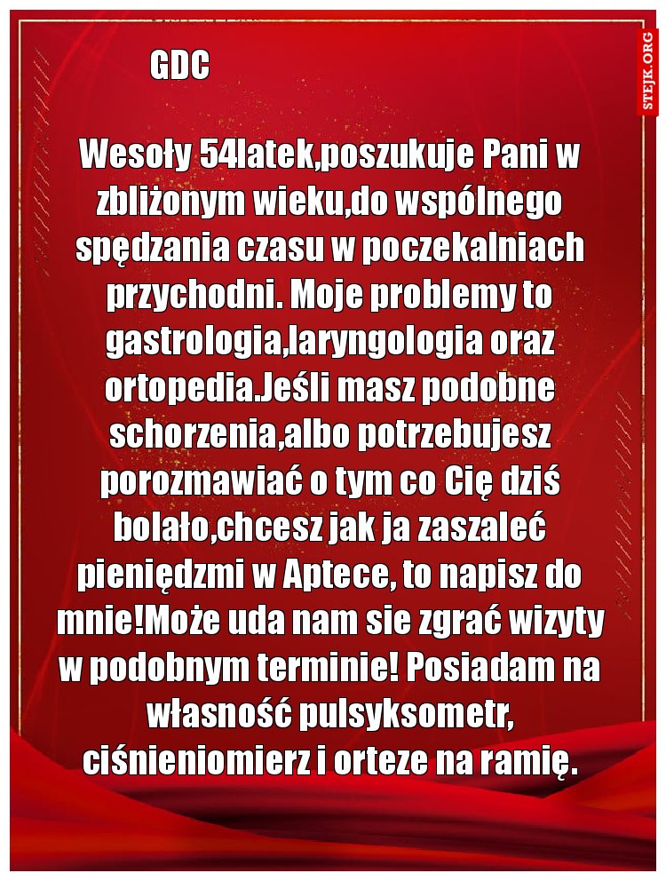 Wesoły 54latek,poszukuje Pani w zbliżonym wieku,do wspólnego spędzania czasu w poczekalniach przychodni. Moje problemy to gastrologia,laryngologia oraz ortopedia.Jeśli masz podobne schorzenia,albo potrzebujesz porozmawiać o tym co Cię dziś bolało,chcesz jak ja zaszaleć pieniędzmi w Aptece, to napisz do mnie!Może uda nam sie zgrać wizyty w podobnym terminie! Posiadam na własność pulsyksometr, ciśnieniomierz i orteze na ramię.
