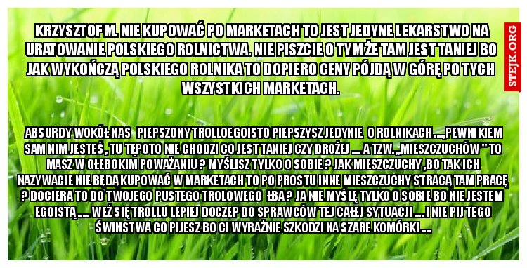  Krzysztof M. Nie kupować po marketach to jest jedyne lekarstwo na uratowanie polskiego rolnictwa. Nie piszcie o tym że tam jest taniej bo jak wykończą polskiego rolnika to dopiero ceny pójdą w górę po tych wszystkich marketach.