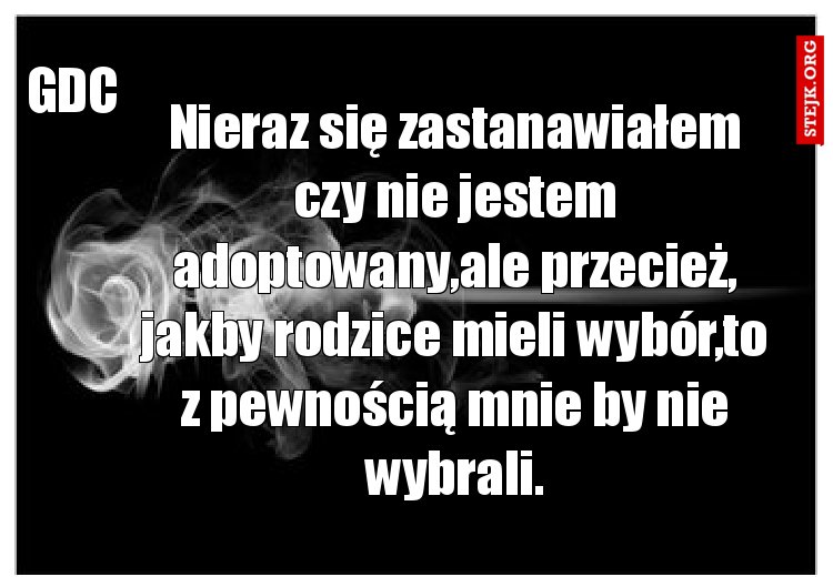 Nieraz się zastanawiałem czy nie jestem adoptowany,ale przecież, jakby rodzice mieli wybór,to z pewnością mnie by nie wybrali.