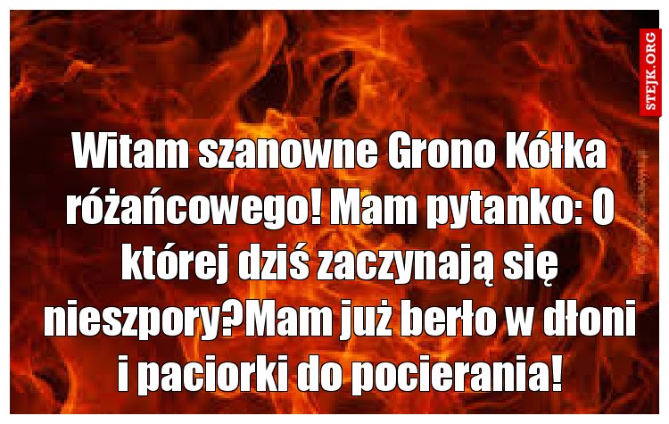 Witam szanowne Grono Kółka różańcowego! Mam pytanko: O której dziś zaczynają się nieszpory?Mam już berło w dłoni i paciorki do pocierania!