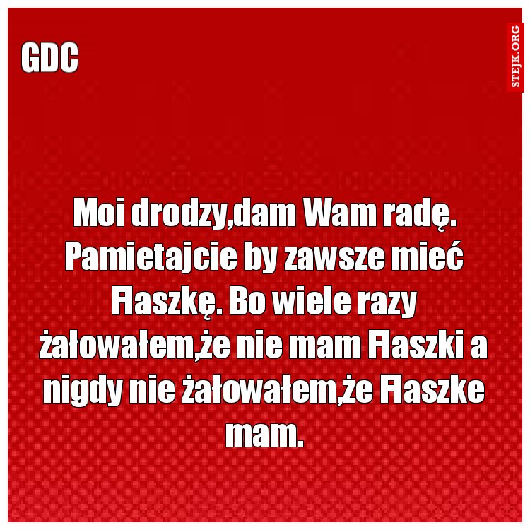 Moi drodzy,dam Wam radę. Pamietajcie by zawsze mieć Flaszkę. Bo wiele razy żałowałem,że nie mam Flaszki a nigdy nie żałowałem,że Flaszke mam.