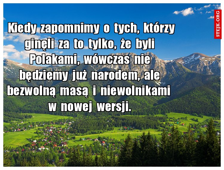 Kiedy  zapomnimy  o  tych,  którzy ginęli  za  to  tylko,  że  byli  Polakami,  wówczas  nie  będziemy  już  narodem,  ale  bezwolną  masą  i  niewolnikami   w  nowej  wersji. 