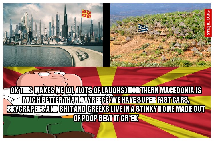 ok this makes me lol (lots of laughs) Northern macedonia is much better than gayreece. We have super fast cars, skycrapers and shit and greeks live in a stinky home made out of poop Beat it gr*ek