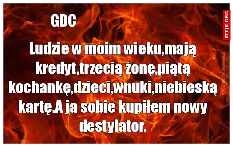 Ludzie w moim wieku,mają kredyt,trzecią żonę,piątą kochankę,dzieci,wnuki,niebieską kartę.A ja sobie kupiłem nowy destylator.