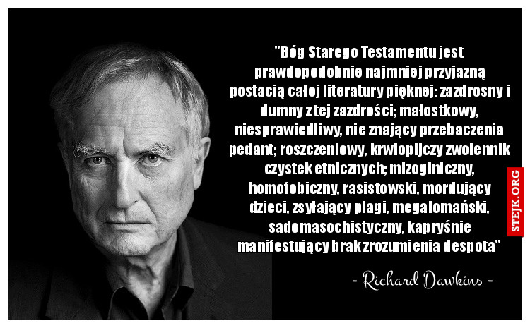 "Bóg Starego Testamentu jest prawdopodobnie najmniej przyjazną postacią całej literatury pięknej: zazdrosny i dumny z tej zazdrości; małostkowy, niesprawiedliwy, nie znający przebaczenia pedant; roszczeniowy, krwiopijczy zwolennik czystek etnicznych; mizoginiczny, homofobiczny, rasistowski, mordujący dzieci, zsyłający plagi, megalomański, sadomasochistyczny, kapryśnie manifestujący brak zrozumienia despota"