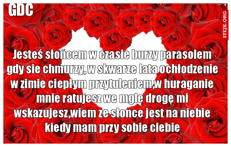 Jesteś słońcem w czasie burzy parasolem gdy sie chmurzy, w skwarze lata ochłodzenie w zimie ciepłym przytuleniem,w huraganie mnie ratujesz we mgle drogę mi wskazujesz,wiem ze słonce jest na niebie kiedy mam przy sobie ciebie