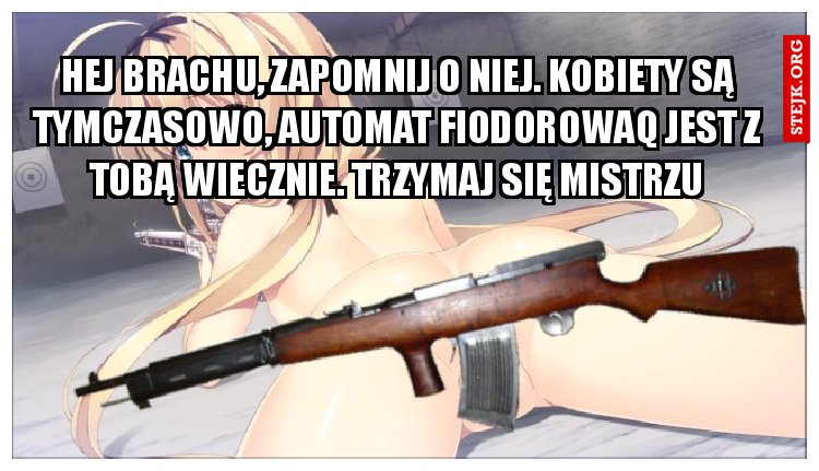 hej brachu, zapomnij o niej. Kobiety są tymczasowo, automat fiodorowaq jest z tobą wiecznie. Trzymaj się mistrzu