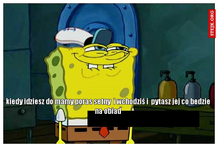 kiedy idziesz do mamy poras setny  i wchodziś i  pytasz jej co bedzie na obiad