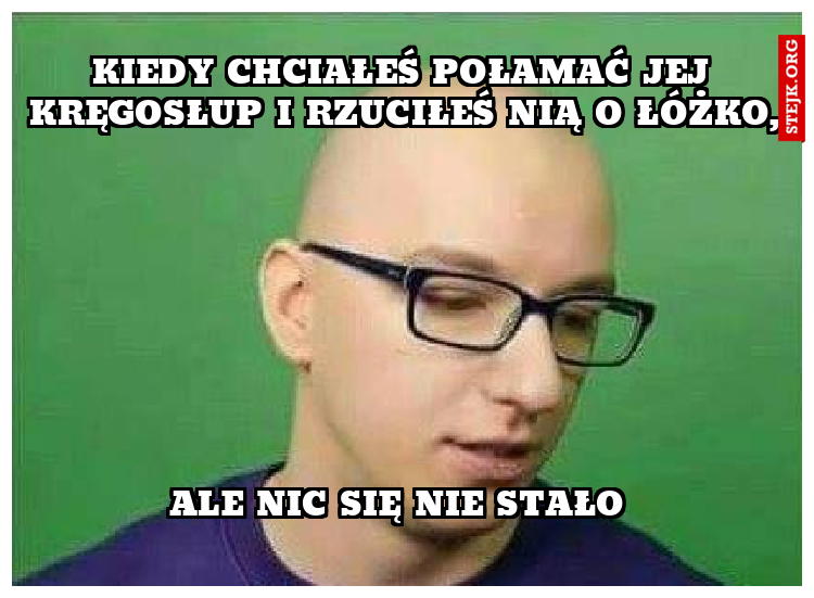 Kiedy chciałeś połamać jej kręgosłup i rzuciłeś nią o łóżko,