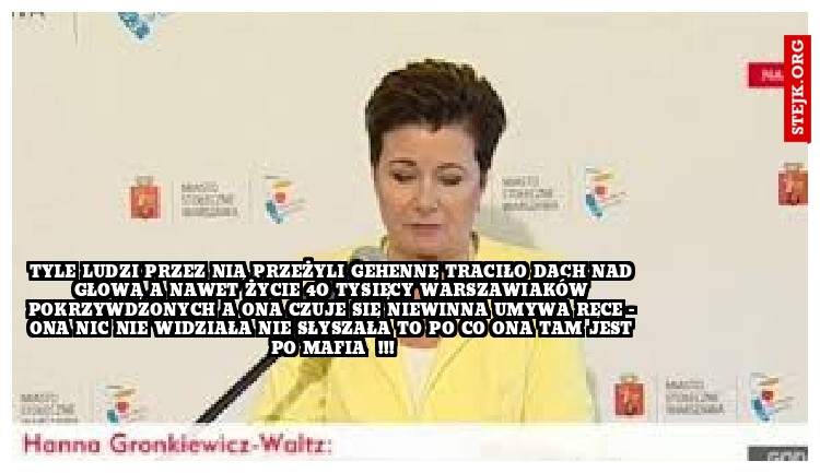 TYLE LUDZI PRZEZ NIĄ PRZEŻYLI GEHENNĘ TRACIŁO DACH NAD GŁOWĄ A NAWET ŻYCIE 4O TYSIĘCY WARSZAWIAKÓW POKRZYWDZONYCH A ONA CZUJE SIĘ NIEWINNA UMYWA RĘCE - ONA NIC NIE WIDZIAŁA NIE SŁYSZAŁA TO PO CO ONA TAM JEST PO MAFIA  !!!