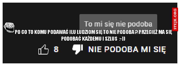PO CO TO KOMU PODAWAĆ ILU LUDZIOM SIĘ TO NIE PODOBA ? Przecież ma się podobać każdemu i szlus  :-)) 