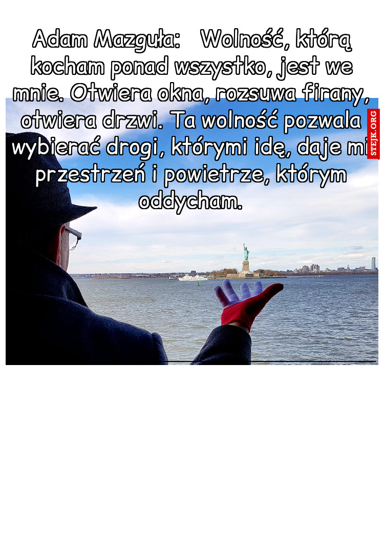 Adam Mazguła:   Wolność, którą kocham ponad wszystko, jest we mnie. Otwiera okna, rozsuwa firany, otwiera drzwi. Ta wolność pozwala wybierać drogi, którymi idę, daje mi przestrzeń i powietrze, którym oddycham.