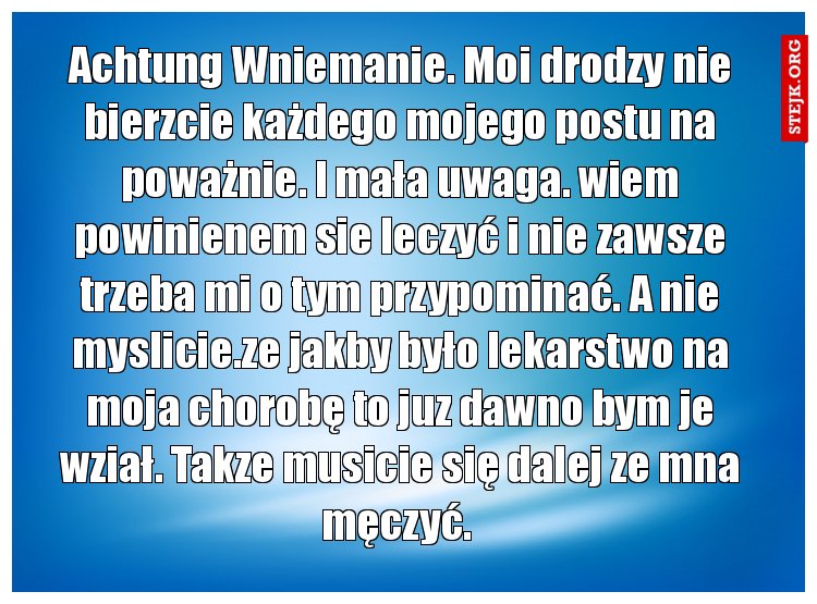 Achtung Wniemanie. Moi drodzy nie bierzcie każdego mojego postu na poważnie. I mała uwaga. wiem powinienem sie leczyć i nie zawsze trzeba mi o tym przypominać. A nie myslicie.ze jakby było lekarstwo na moja chorobę to juz dawno bym je wział. Takze musicie się dalej ze mna męczyć. 