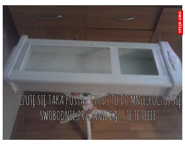 Czuję się taka pusta...chodź tu do mnie,poczuj się swobodnie,przy mnie bąź...je je jeeee..