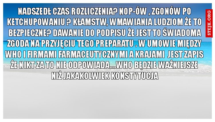 Nadszedł czas rozliczenia? Nop-ów , zgonów po ketchupowaniu ? Kłamstw, wmawiania ludziom że to bezpieczne? Dawanie do podpisu że jest to świadoma zgoda na przyjęciu tego preparatu . W umowie między who i firmami farmaceutycznymi a krajami  jest zapis że nikt za to nie odpowiada....who będzie ważniejsze niż jakakolwiek konstytucja