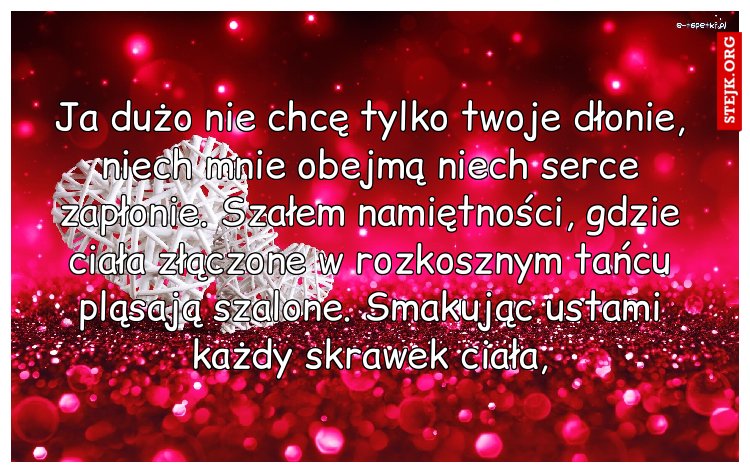 Ja dużo nie chcę tylko twoje dłonie, niech mnie obejmą niech serce zapłonie. Szałem namiętności, gdzie ciała złączone w rozkosznym tańcu pląsają szalone. Smakując ustami każdy skrawek ciała,