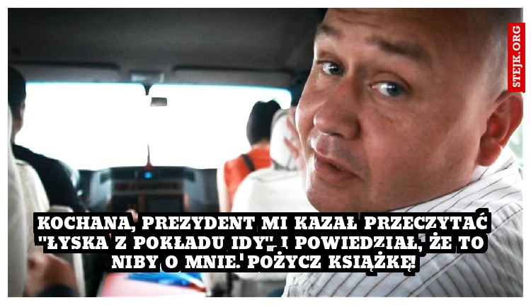 KOCHANA, PREZYDENT MI KAZAŁ PRZECZYTAĆ "ŁYSKA Z POKŁADU IDY" I POWIEDZIAŁ, ŻE TO NIBY O MNIE. POŻYCZ KSIĄŻKĘ!