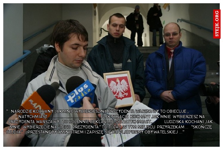 "...narodzie kochany jak mnie wybierzesz na prezydenta Warszawy to obiecuje ,                                natychmiast...............................................elektoracie  kochany jak mnie  wybierzesz na prezydenta Warszawy   to solennie deklaruję, że natychmiast....          ludziska kochani jak mnie   wybierzecie na "tego  prezydenta" to tutaj ,w tym miejscu  przyrzekam...   "skończę studia"   , przestanę być ministrem i zapiszę  się do Platformy Obywatelskiej ..."                                 