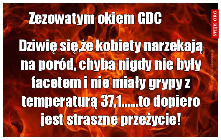 Dziwię się,że kobiety narzekają na poród, chyba nigdy nie były facetem i nie miały grypy z temperaturą 37,1......to dopiero jest straszne przeżycie!