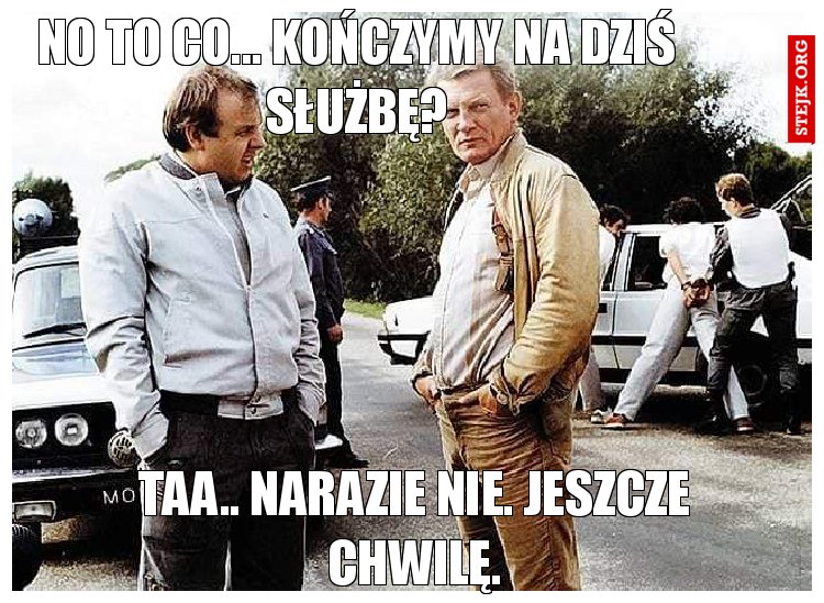 No to co... kończymy na dziś służbę?