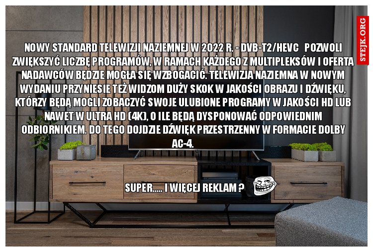 Nowy standard telewizji naziemnej w 2022 r. - DVB-T2/HEVC   Pozwoli zwiększyć liczbę PROGRAMÓW, w ramach każdego z multipleksów i oferta nadawców będzie mogła się wzbogacić. Telewizja naziemna w nowym wydaniu przyniesie też widzom duży skok w jakości obrazu i dźwięku, którzy będą mogli zobaczyć swoje ulubione programy w jakości HD lub nawet w Ultra HD (4K), o ile będą dysponować odpowiednim odbiornikiem. Do tego dojdzie dźwięk przestrzenny w formacie Dolby AC-4.