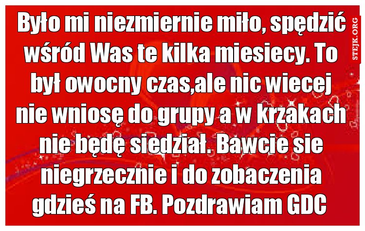 Było mi niezmiernie miło, spędzić wśród Was te kilka miesiecy. To był owocny czas,ale nic wiecej nie wniosę do grupy a w krzakach nie będę siedział. Bawcie sie niegrzecznie i do zobaczenia gdzieś na FB. Pozdrawiam GDC 