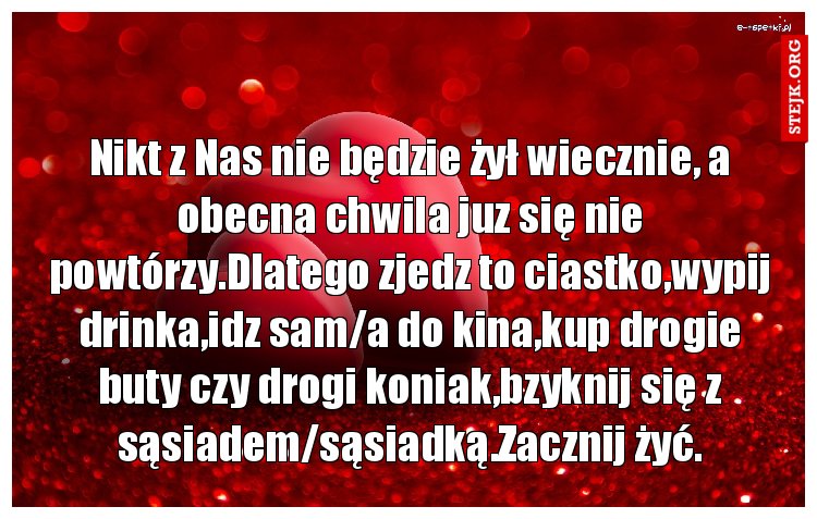 Nikt z Nas nie będzie żył wiecznie, a obecna chwila juz się nie powtórzy.Dlatego zjedz to ciastko,wypij drinka,idz sam/a do kina,kup drogie buty czy drogi koniak,bzyknij się z sąsiadem/sąsiadką.Zacznij żyć.